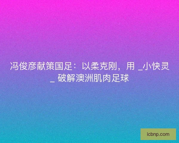 冯俊彦献策国足：以柔克刚，用 _小快灵_ 破解澳洲肌肉足球