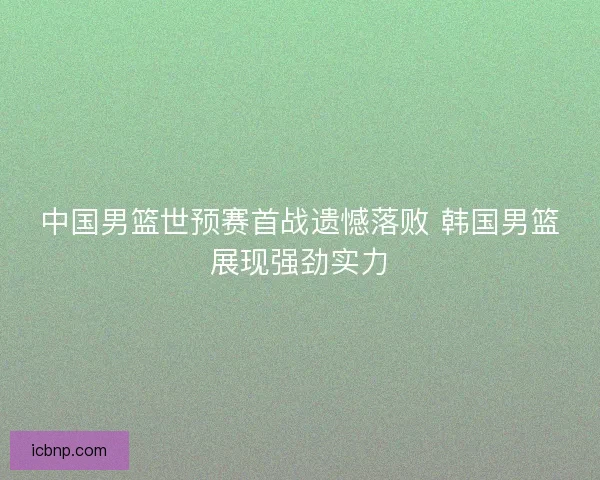 中国男篮世预赛首战遗憾落败 韩国男篮展现强劲实力