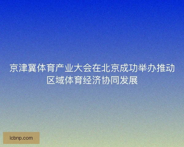 京津冀体育产业大会在北京成功举办推动区域体育经济协同发展