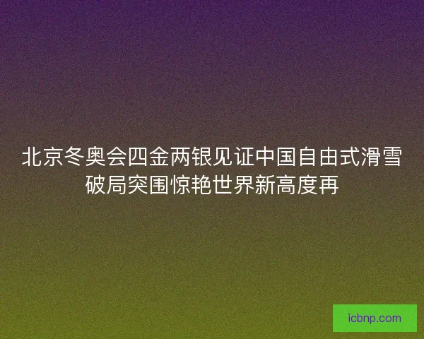 北京冬奥会四金两银见证中国自由式滑雪破局突围惊艳世界新高度再