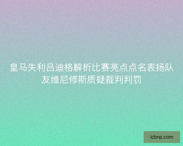 皇马失利吕迪格解析比赛亮点点名表扬队友维尼修斯质疑裁判判罚